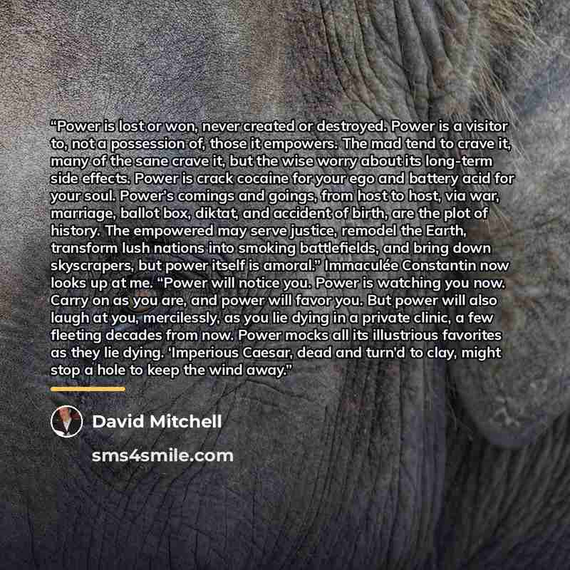 “Power is lost or won, never created or destroyed. Power is a visitor to, not a possession of, those it empowers. The mad tend to crave it, many of the sane crave it, but the wise worry about its long-term side effects. Power is crack cocaine for your ego and battery acid for your soul. Power’s…” quote by David Mitchell