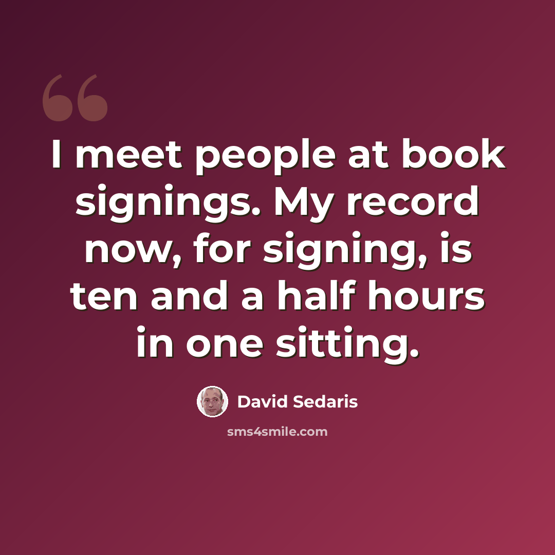 “I meet people at book signings. My record now, for signing, is ten and a half hours in one sitting.” quote by David Sedaris