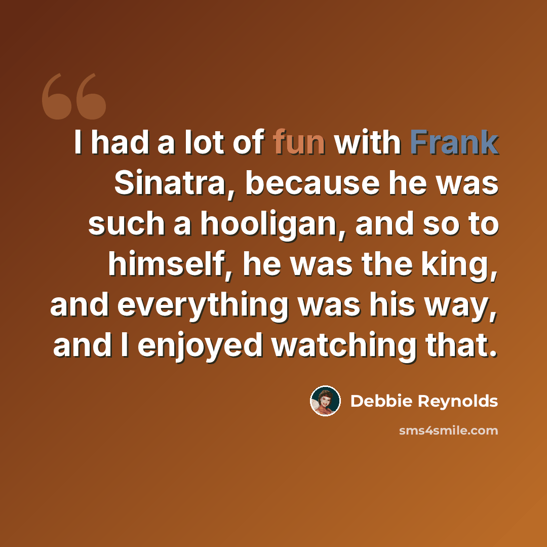 “I had a lot of fun with Frank Sinatra, because he was such a hooligan, and so to himself, he was the king, and everything was his way, and I enjoyed watching that.” quote by Debbie Reynolds