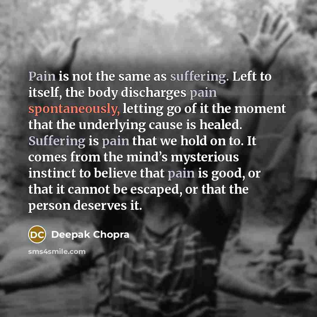 “Pain is not the same as suffering. Left to itself, the body discharges pain spontaneously, letting go of it the moment that the underlying cause is healed. Suffering is pain that we hold on to. It comes from the mind’s mysterious instinct to believe that pain is good, or that it cannot be escaped…” quote by Deepak Chopra