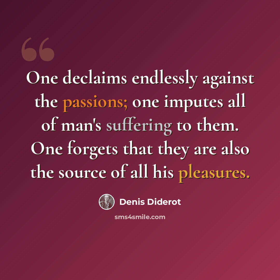 “One declaims endlessly against the passions; one imputes all of man's suffering to them. One forgets that they are also the source of all his pleasures.” quote by Denis Diderot