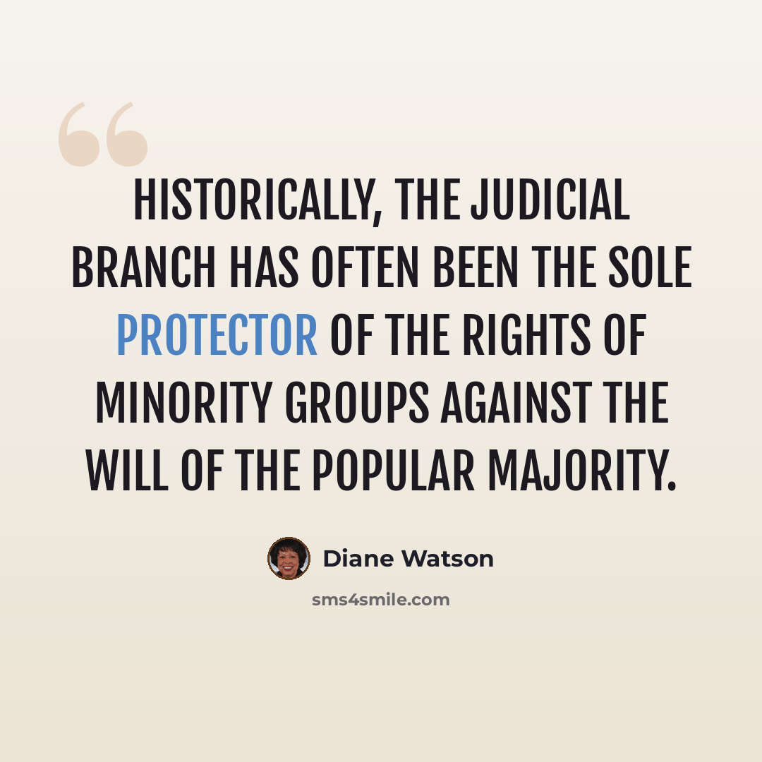 “Historically, the judicial branch has often been the sole protector of the rights of minority groups against the will of the popular majority.” quote by Diane Watson