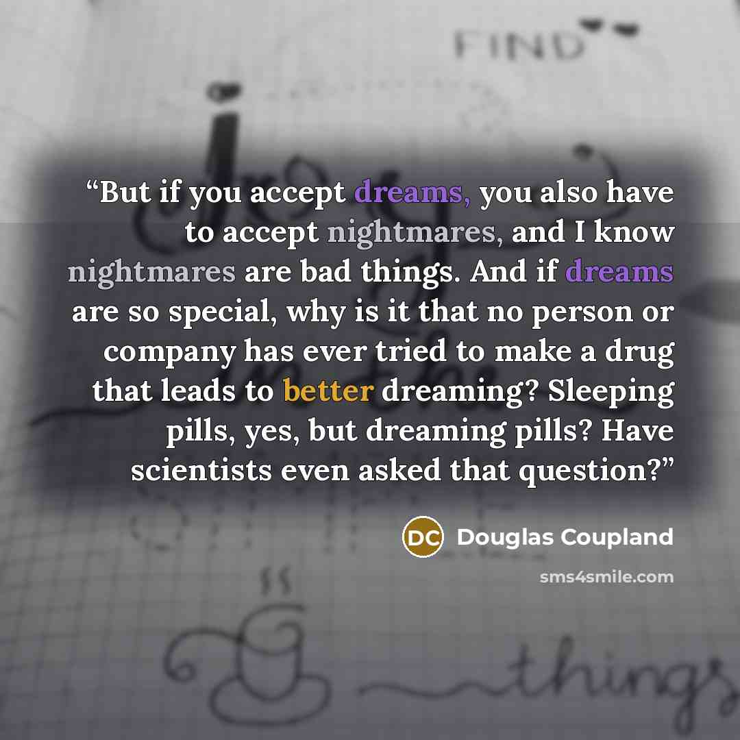 “But if you accept dreams, you also have to accept nightmares, and I know nightmares are bad things. And if dreams are so special, why is it that no person or company has ever tried to make a drug that leads to better dreaming? Sleeping pills, yes, but dreaming pills? Have scientists even asked…” quote by Douglas Coupland