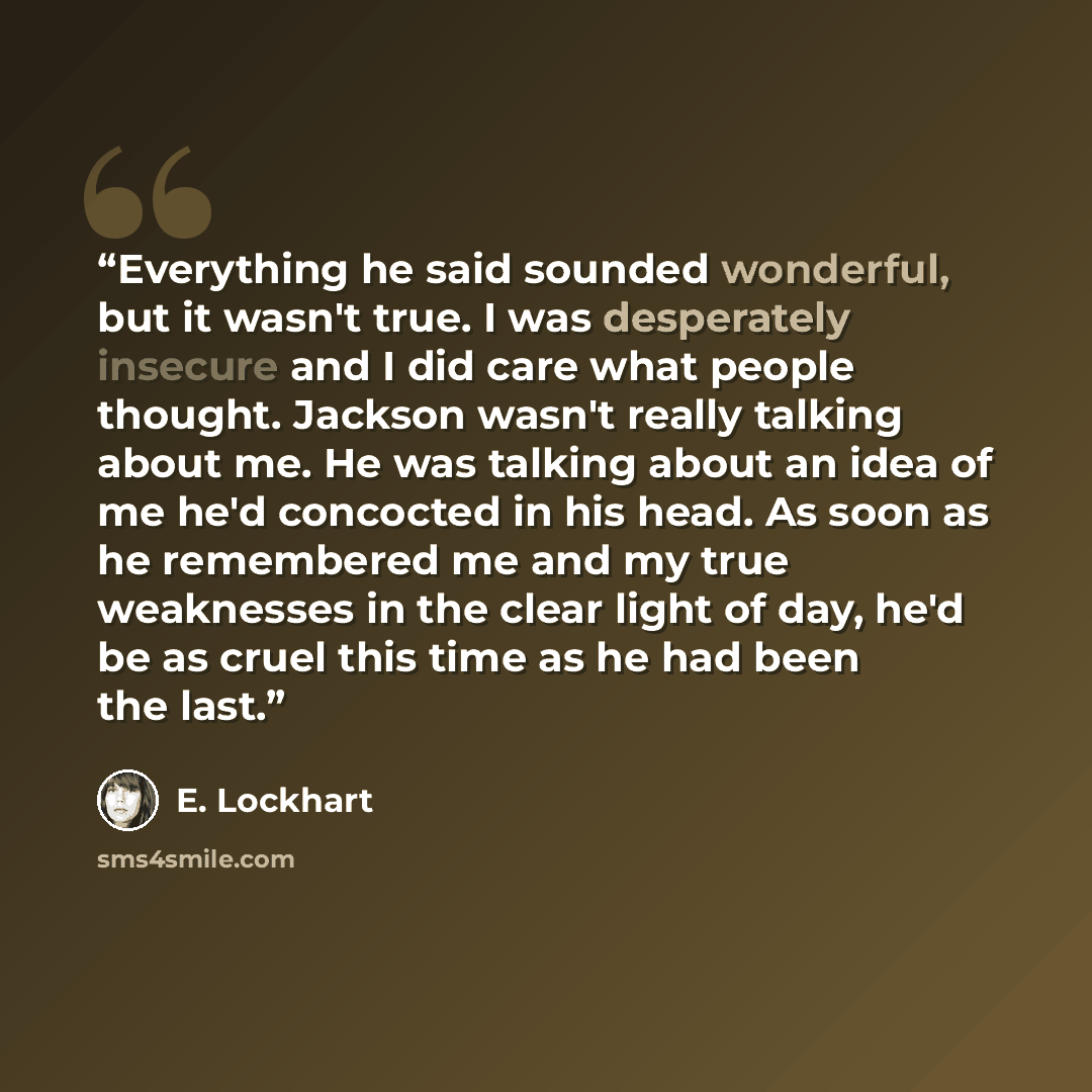 “Everything he said sounded wonderful, but it wasn't true. I was desperately insecure and I did care what people thought. Jackson wasn't really talking about me. He was talking about an idea of me he'd concocted in his head. As soon as he remembered me and my true weaknesses in the clear light of…” quote by E. Lockhart