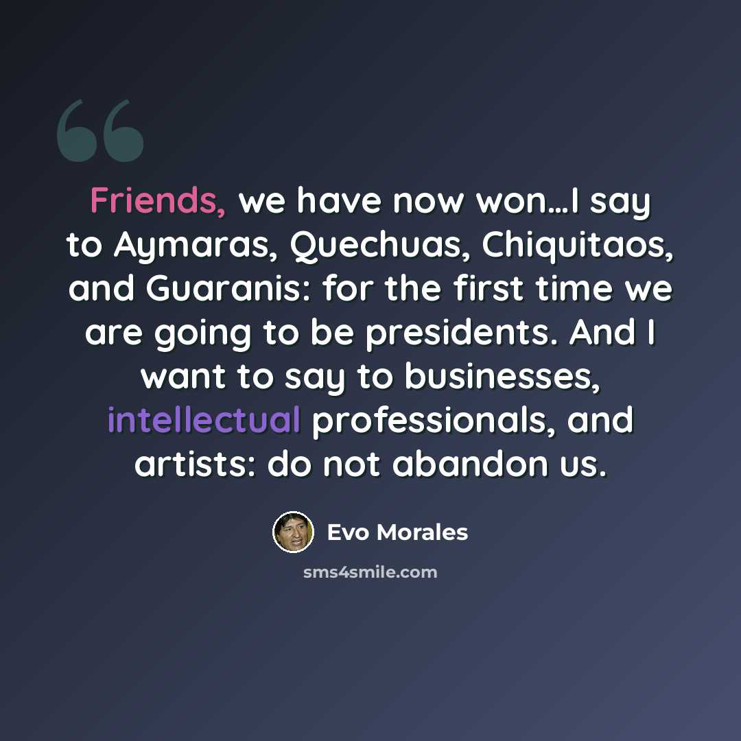 “Friends, we have now won…I say to Aymaras, Quechuas, Chiquitaos, and Guaranis: for the first time we are going to be presidents. And I want to say to businesses, intellectual professionals, and artists: do not abandon us.” quote by Evo Morales