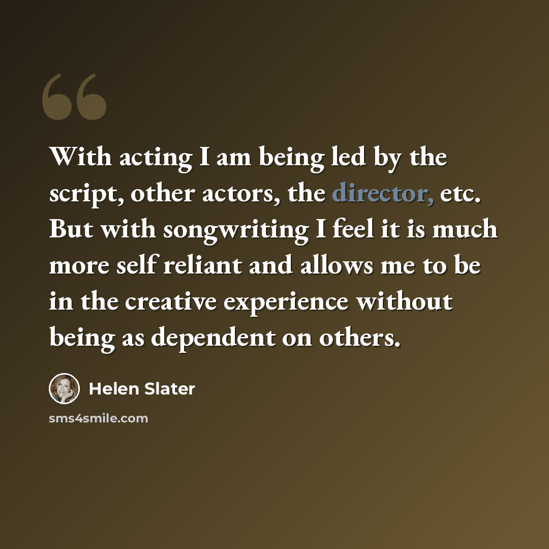 “With acting I am being led by the script, other actors, the director, etc. But with songwriting I feel it is much more self reliant and allows me to be in the creative experience without being as dependent on others.” quote by Helen Slater
