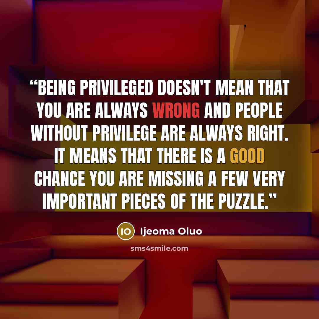 “Being privileged doesn't mean that you are always wrong and people without privilege are always right. It means that there is a good chance you are missing a few very important pieces of the puzzle.” quote by Ijeoma Oluo