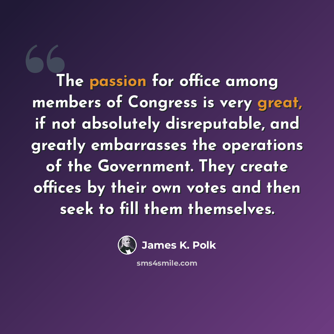 “The passion for office among members of Congress is very great, if not absolutely disreputable, and greatly embarrasses the operations of the Government. They create offices by their own votes and then seek to fill them themselves.” quote by James K. Polk