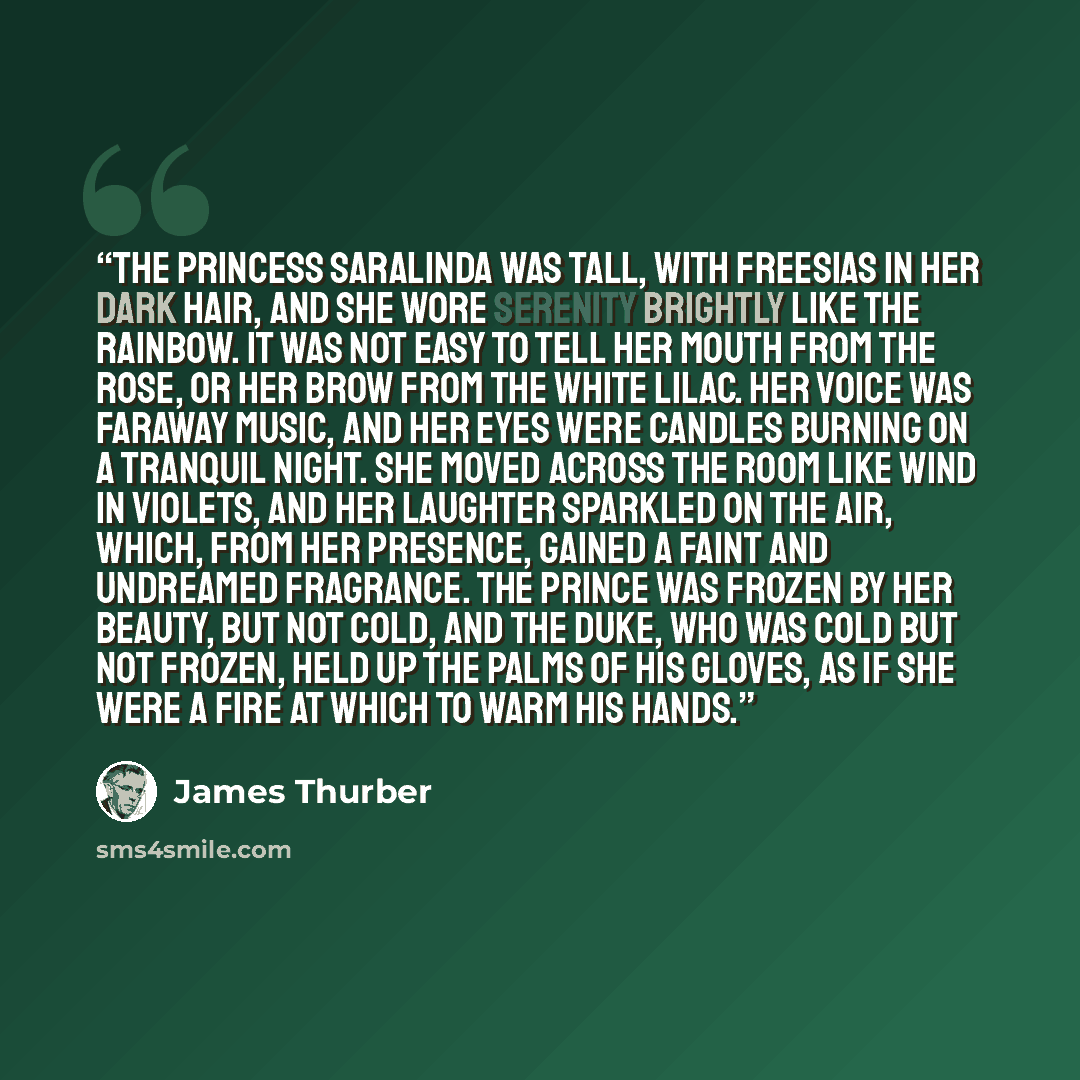 “The Princess Saralinda was tall, with freesias in her dark hair, and she wore serenity brightly like the rainbow. It was not easy to tell her mouth from the rose, or her brow from the white lilac. Her voice was faraway music, and her eyes were candles burning on a tranquil night. She moved across…” quote by James Thurber