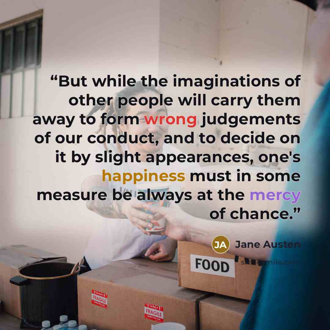 “But while the imaginations of other people will carry them away to form wrong judgements of our conduct, and to decide on it by slight appearances, one's happiness must in some measure be always at the mercy of chance.” quote by Jane Austen