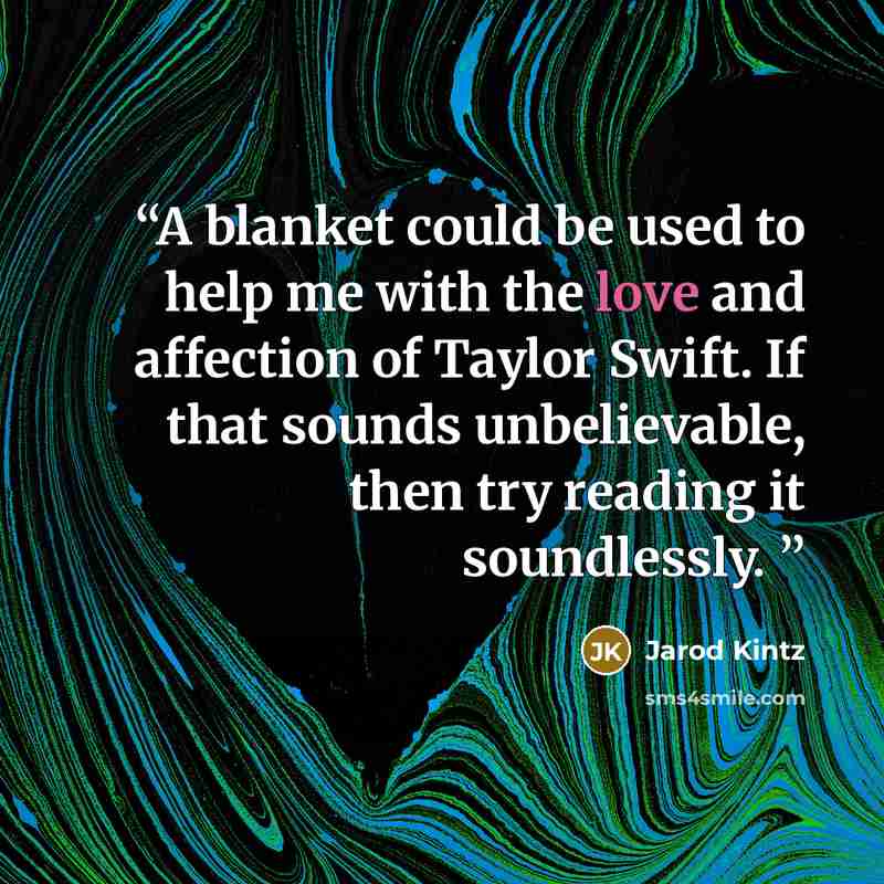 “A blanket could be used to help me with the love and affection of Taylor Swift. If that sounds unbelievable, then try reading it soundlessly.” quote by Jarod Kintz