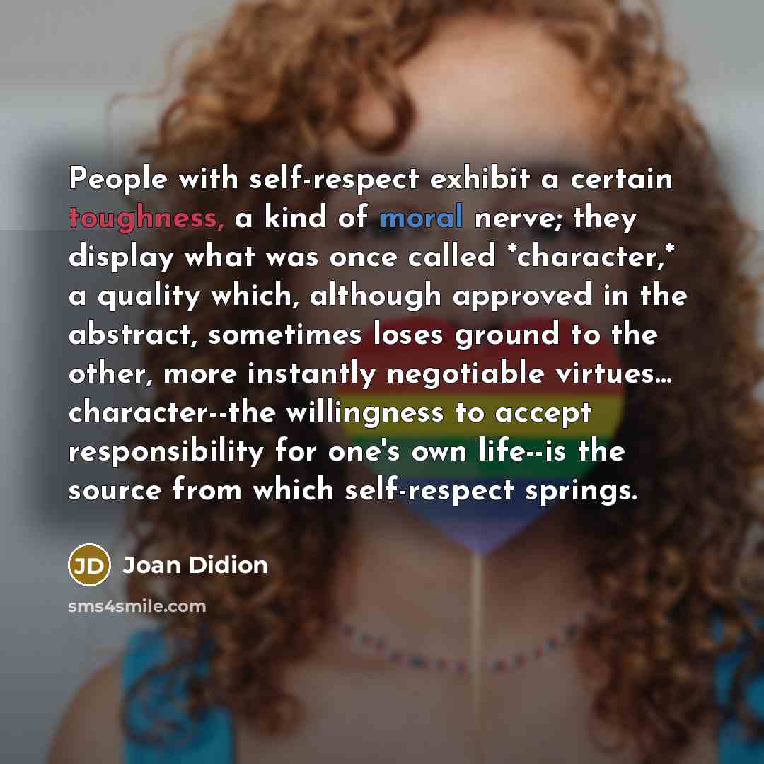 “People with self-respect exhibit a certain toughness, a kind of moral nerve; they display what was once called *character,* a quality which, although approved in the abstract, sometimes loses ground to the other, more instantly negotiable virtues… character--the willingness to accept…” quote by Joan Didion