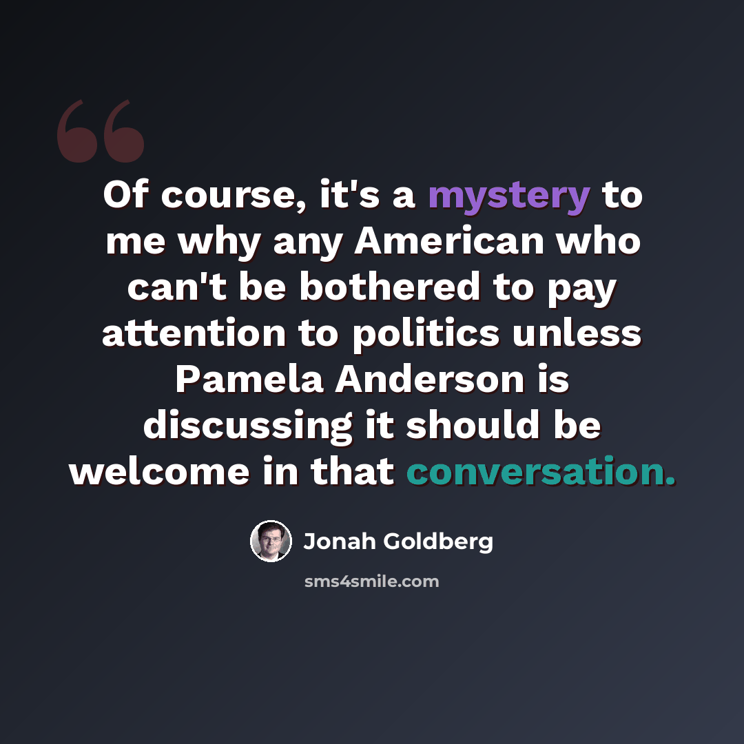“Of course, it's a mystery to me why any American who can't be bothered to pay attention to politics unless Pamela Anderson is discussing it should be welcome in that conversation.” quote by Jonah Goldberg