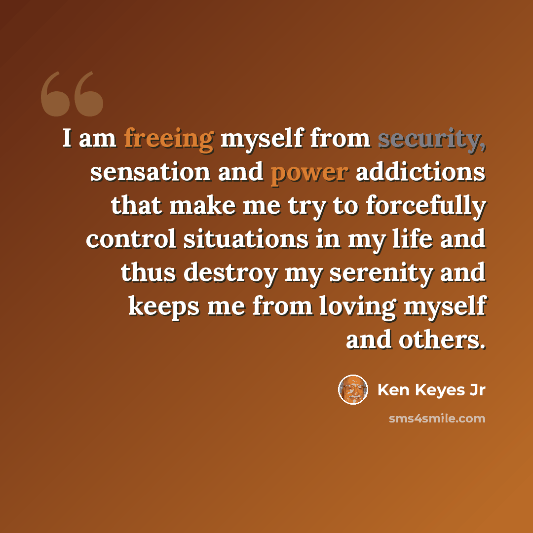 “I am freeing myself from security, sensation and power addictions that make me try to forcefully control situations in my life and thus destroy my serenity and keeps me from loving myself and others.” quote by Ken Keyes Jr