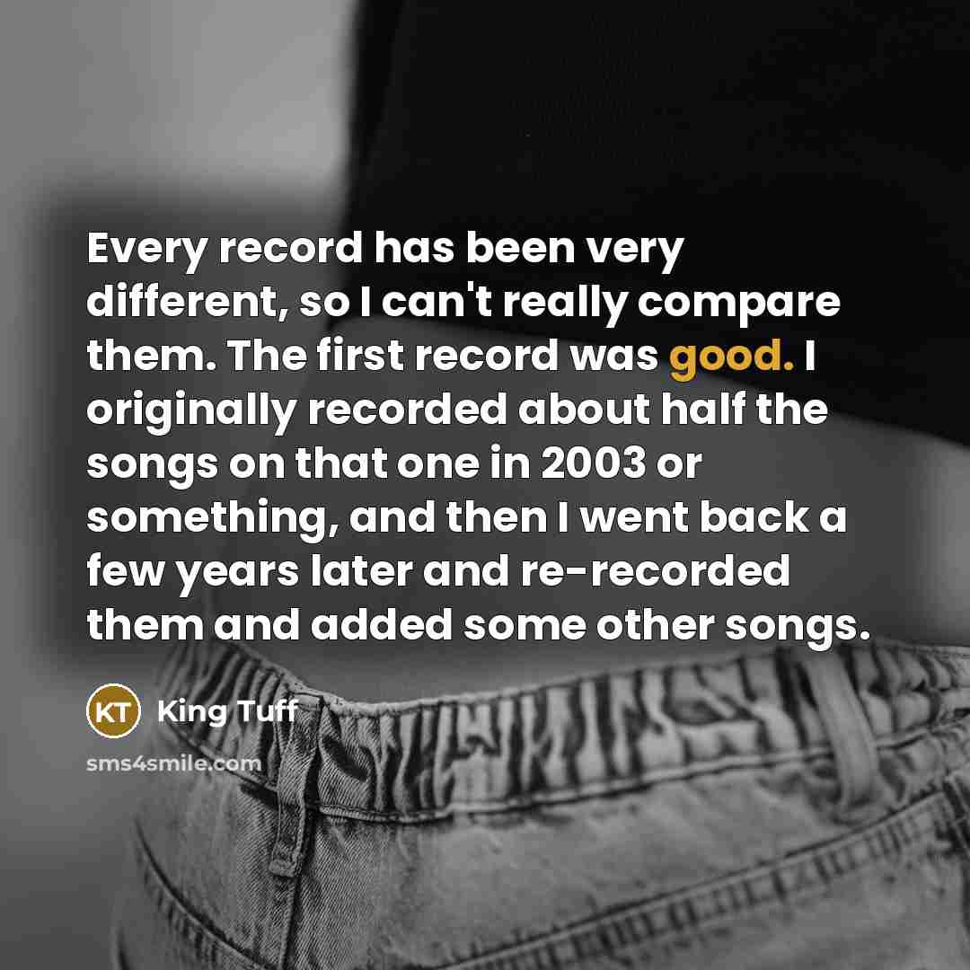 “Every record has been very different, so I can't really compare them. The first record was good. I originally recorded about half the songs on that one in 2003 or something, and then I went back a few years later and re-recorded them and added some other songs.” quote by King Tuff