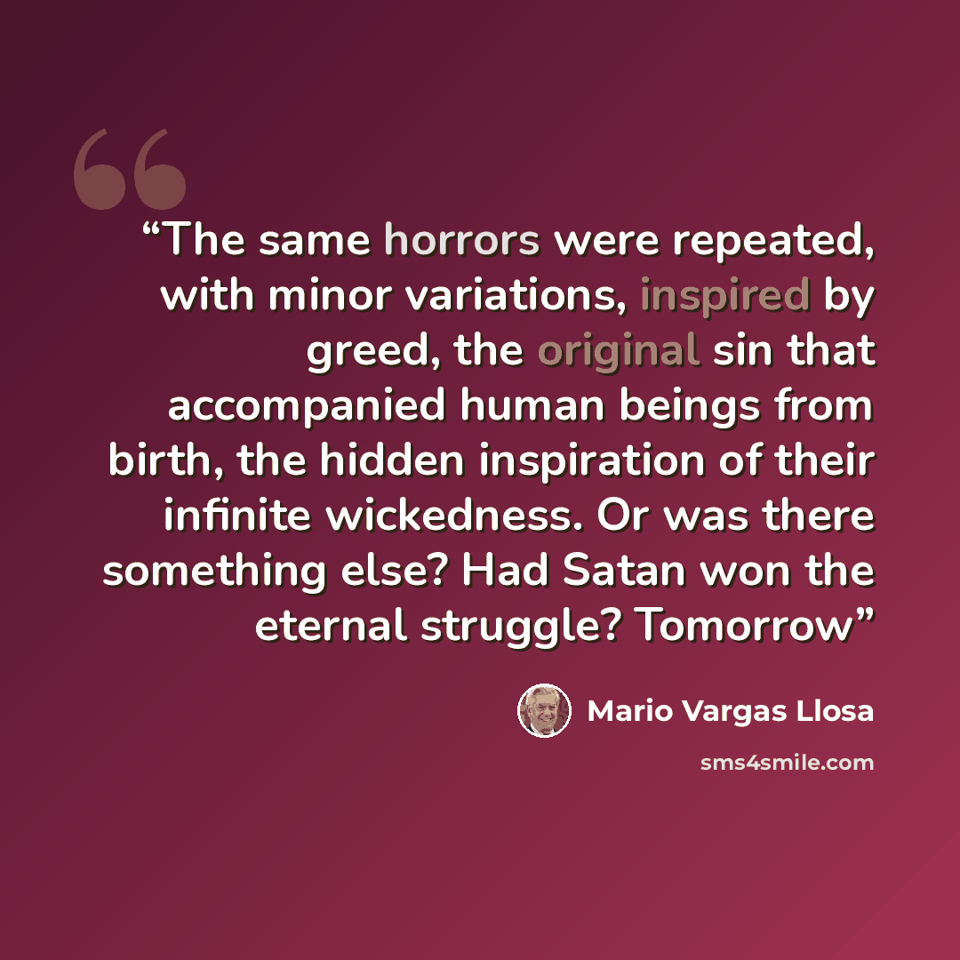 “The same horrors were repeated, with minor variations, inspired by greed, the original sin that accompanied human beings from birth, the hidden inspiration of their infinite wickedness. Or was there something else? Had Satan won the eternal struggle? Tomorrow” quote by Mario Vargas Llosa