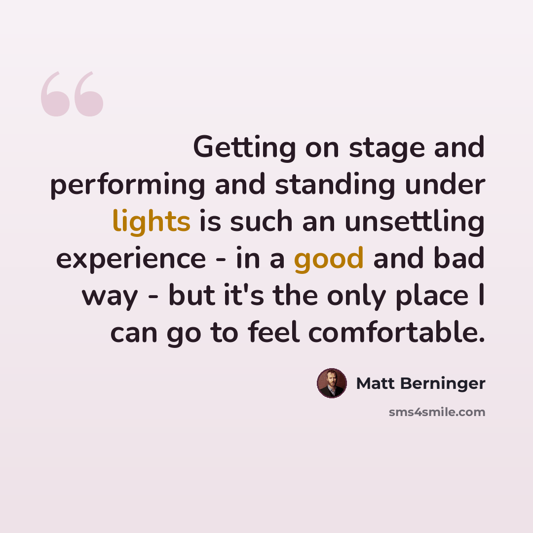 “Getting on stage and performing and standing under lights is such an unsettling experience - in a good and bad way - but it's the only place I can go to feel comfortable.” quote by Matt Berninger