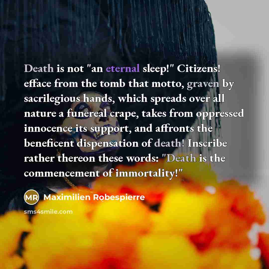 “Death is not "an eternal sleep!" Citizens! efface from the tomb that motto, graven by sacrilegious hands, which spreads over all nature a funereal crape, takes from oppressed innocence its support, and affronts the beneficent dispensation of death! Inscribe rather thereon these words: "Death is…” quote by Maximilien Robespierre