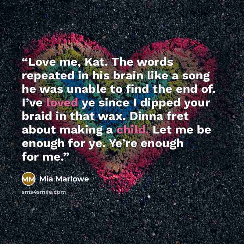 “Love me, Kat. The words repeated in his brain like a song he was unable to find the end of. I’ve loved ye since I dipped your braid in that wax. Dinna fret about making a child. Let me be enough for ye. Ye’re enough for me.” quote by Mia Marlowe