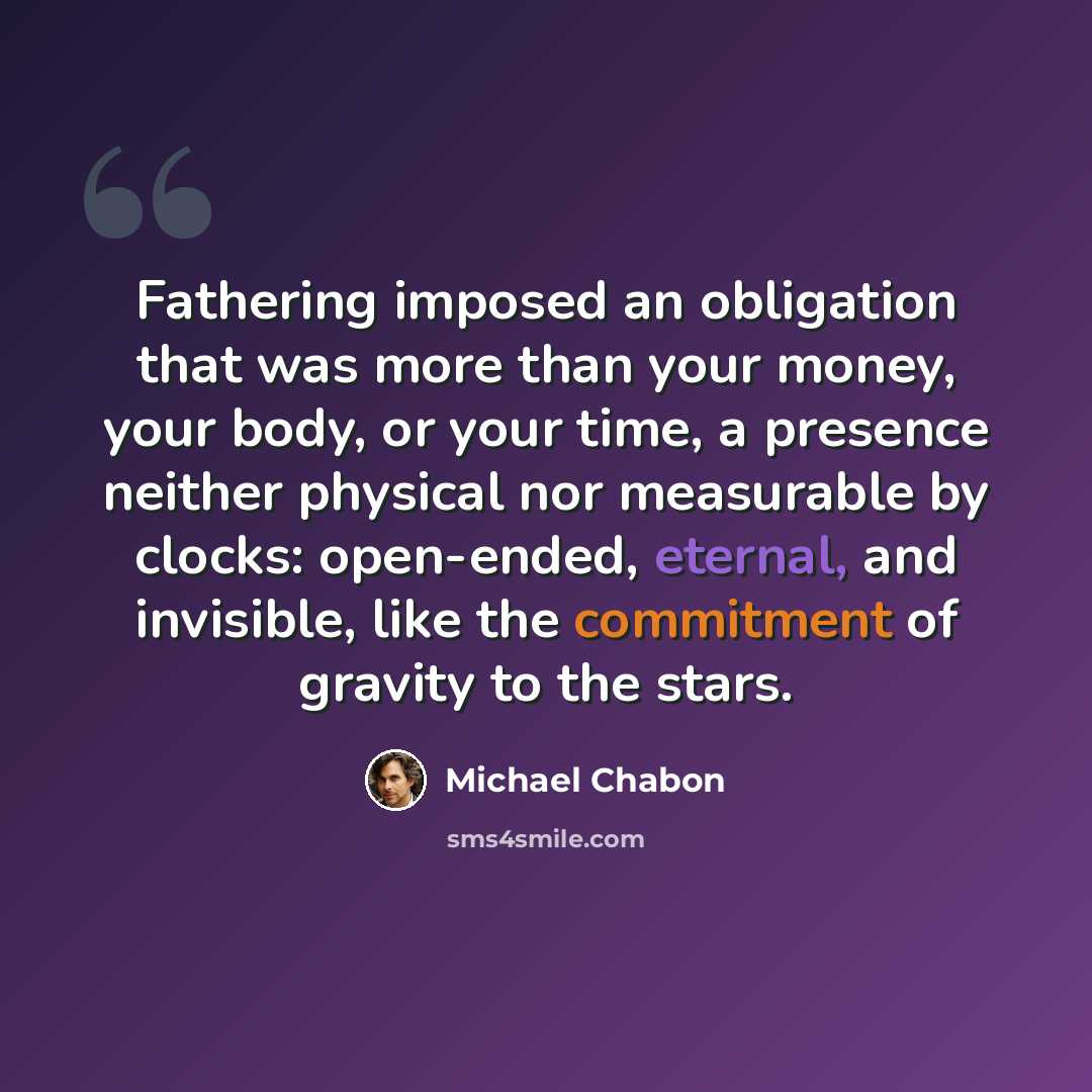 “Fathering imposed an obligation that was more than your money, your body, or your time, a presence neither physical nor measurable by clocks: open-ended, eternal, and invisible, like the commitment of gravity to the stars.” quote by Michael Chabon