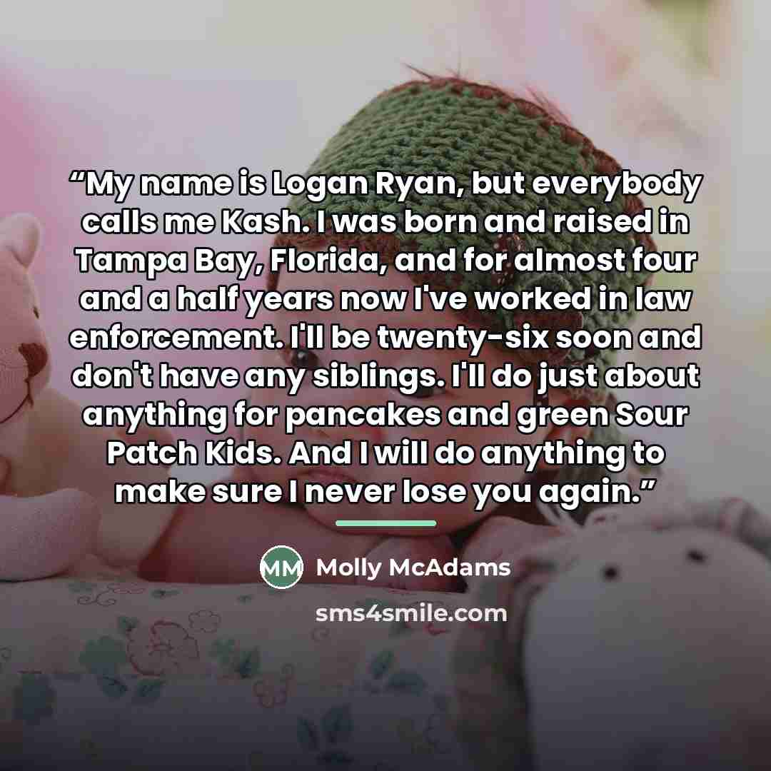 “My name is Logan Ryan, but everybody calls me Kash. I was born and raised in Tampa Bay, Florida, and for almost four and a half years now I've worked in law enforcement. I'll be twenty-six soon and don't have any siblings. I'll do just about anything for pancakes and green Sour Patch Kids. And I…” quote by Molly McAdams