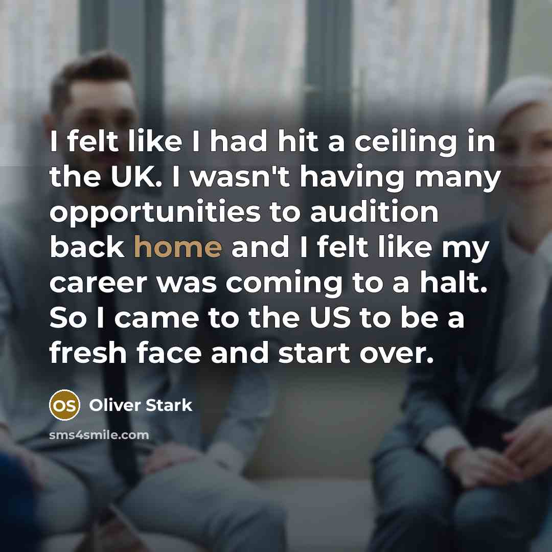 “I felt like I had hit a ceiling in the UK. I wasn't having many opportunities to audition back home and I felt like my career was coming to a halt. So I came to the US to be a fresh face and start over.” quote by Oliver Stark