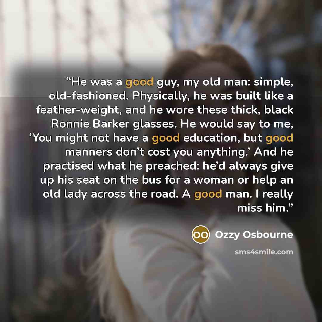 “He was a good guy, my old man: simple, old-fashioned. Physically, he was built like a feather-weight, and he wore these thick, black Ronnie Barker glasses. He would say to me, ‘You might not have a good education, but good manners don’t cost you anything.’ And he practised what he preached: he’d…” quote by Ozzy Osbourne