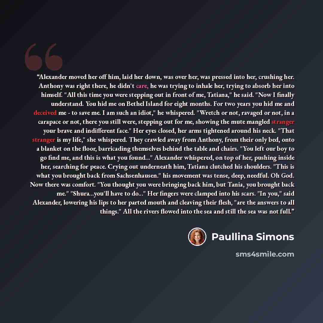 “Alexander moved her off him, laid her down, was over her, was pressed into her, crushing her. Anthony was right there, he didn't care, he was trying to inhale her, trying to absorb her into himself. "All this time you were stepping out in front of me, Tatiana," he said. "Now I finally understand…” quote by Paullina Simons