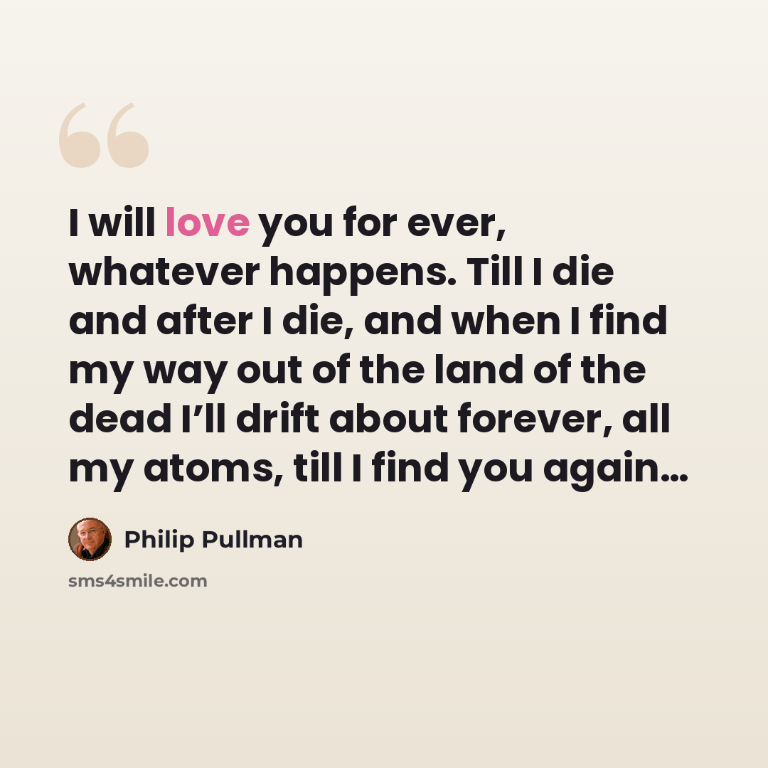 “I will love you for ever, whatever happens. Till I die and after I die, and when I find my way out of the land of the dead I’ll drift about forever, all my atoms, till I find you again…” quote by Philip Pullman