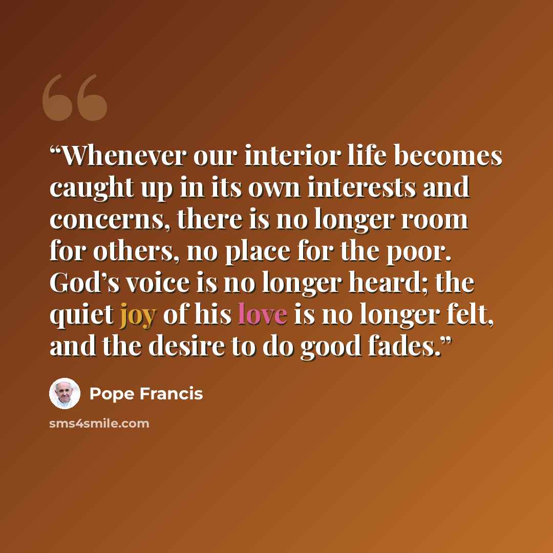“Whenever our interior life becomes caught up in its own interests and concerns, there is no longer room for others, no place for the poor. God’s voice is no longer heard; the quiet joy of his love is no longer felt, and the desire to do good fades.” quote by Pope Francis