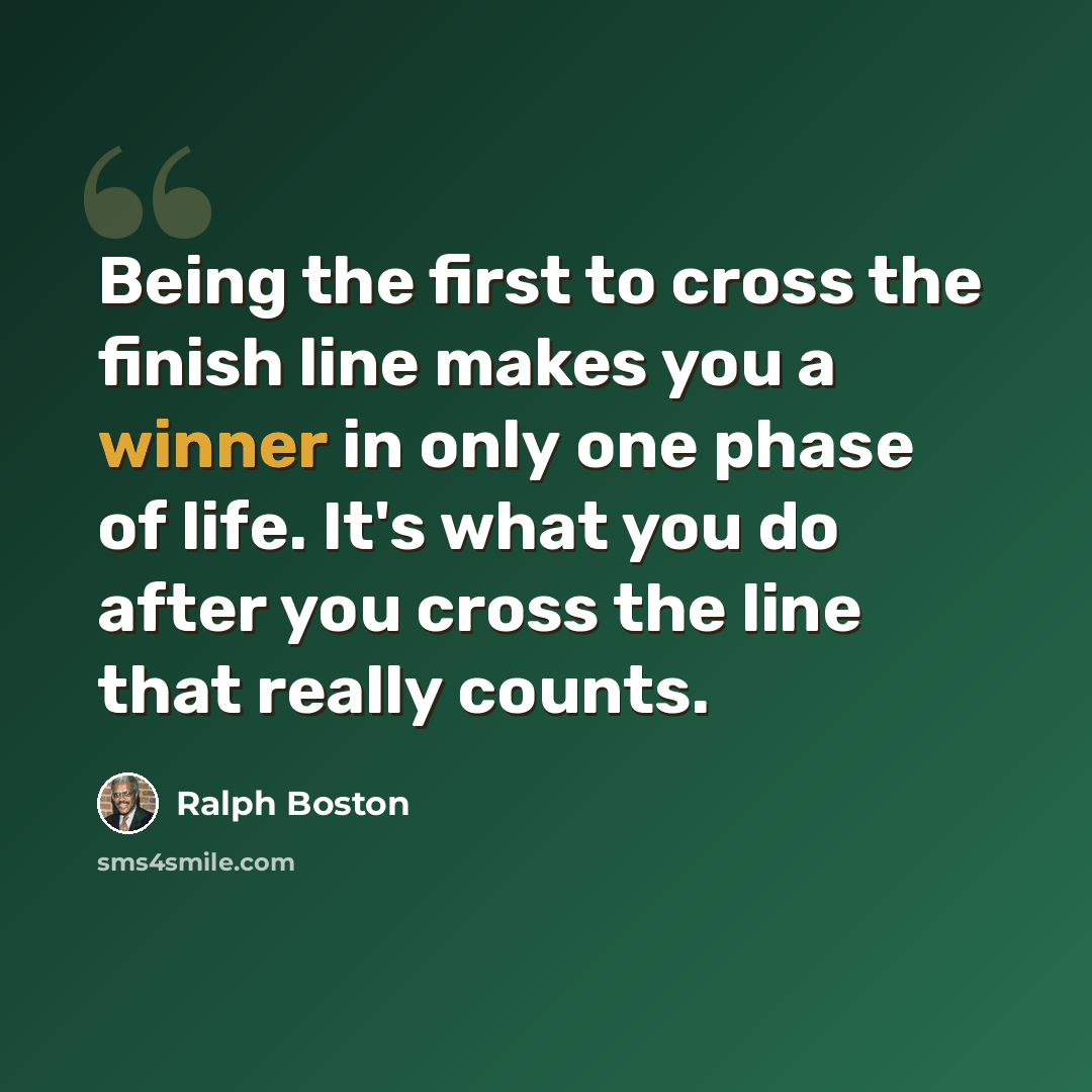 “Being the first to cross the finish line makes you a winner in only one phase of life. It's what you do after you cross the line that really counts.” quote by Ralph Boston