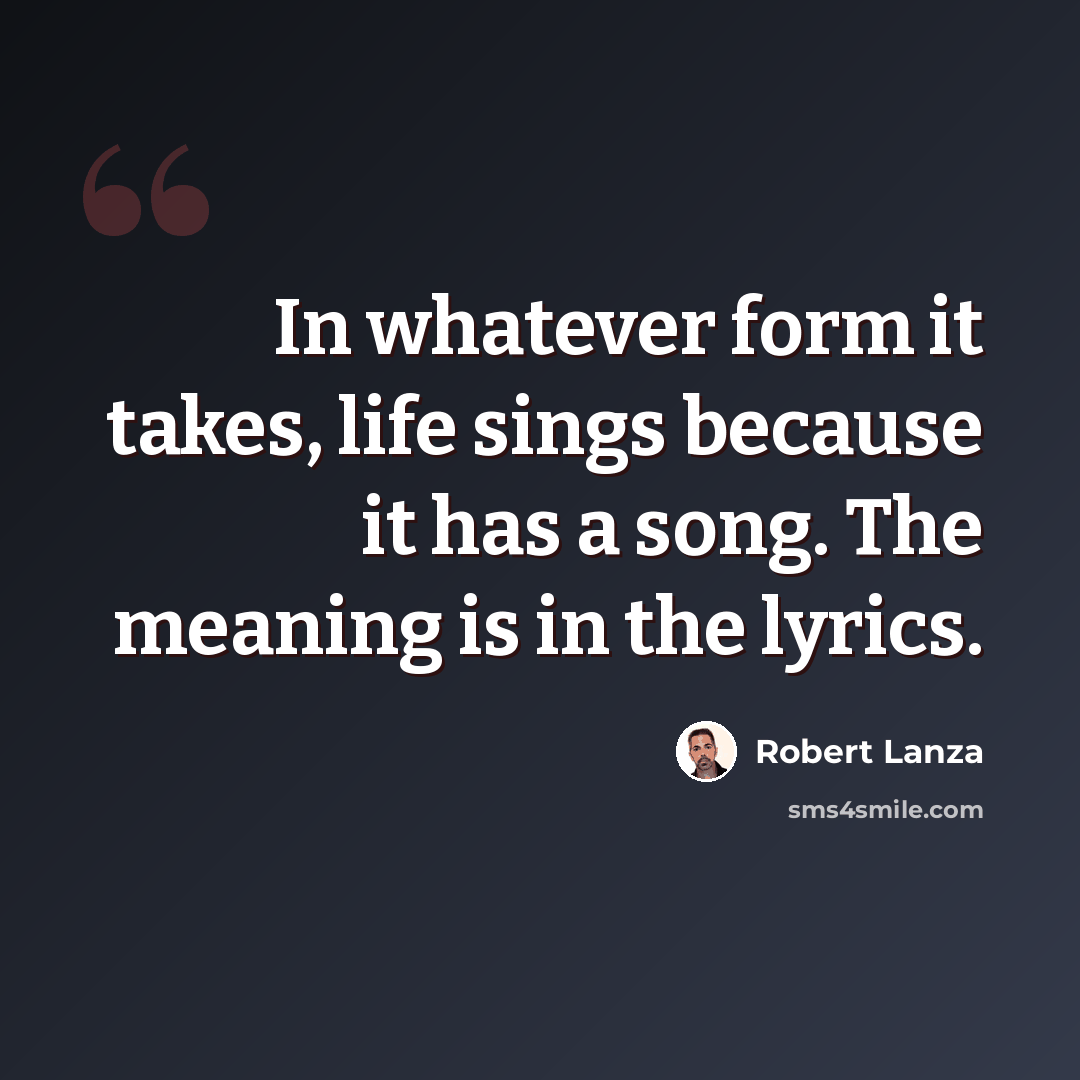 “In whatever form it takes, life sings because it has a song. The meaning is in the lyrics.” quote by Robert Lanza
