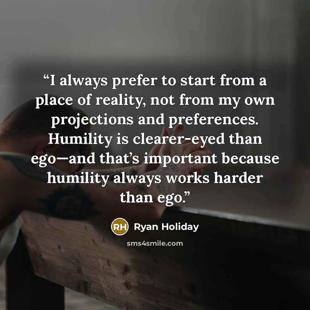 “I always prefer to start from a place of reality, not from my own projections and preferences. Humility is clearer-eyed than ego—and that’s important because humility always works harder than ego.” quote by Ryan Holiday
