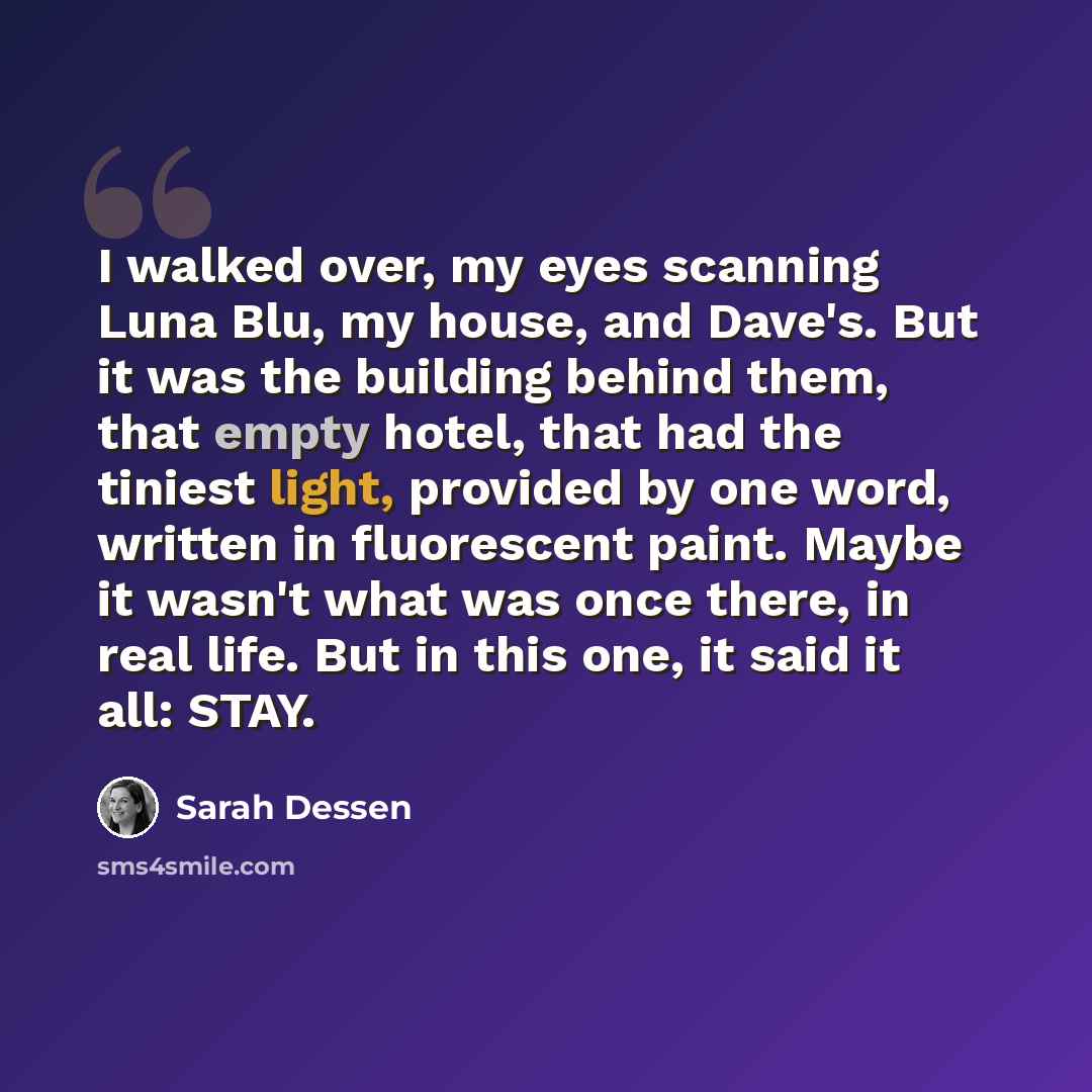 “I walked over, my eyes scanning Luna Blu, my house, and Dave's. But it was the building behind them, that empty hotel, that had the tiniest light, provided by one word, written in fluorescent paint. Maybe it wasn't what was once there, in real life. But in this one, it said it all: STAY.” quote by Sarah Dessen