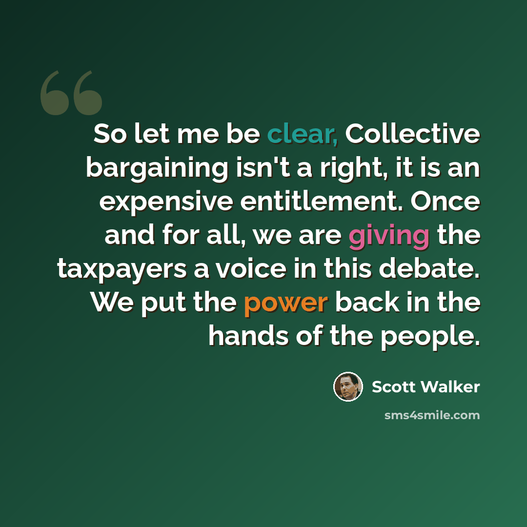“So let me be clear, Collective bargaining isn't a right, it is an expensive entitlement. Once and for all, we are giving the taxpayers a voice in this debate. We put the power back in the hands of the people.” quote by Scott Walker