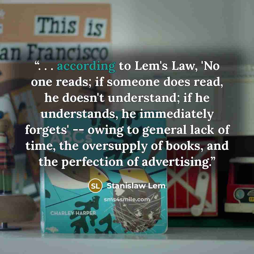 “. . . according to Lem's Law, 'No one reads; if someone does read, he doesn't understand; if he understands, he immediately forgets' -- owing to general lack of time, the oversupply of books, and the perfection of advertising.” quote by Stanislaw Lem