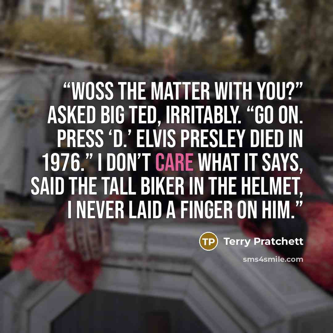 “Woss the matter with you?” asked Big Ted, irritably. “Go on. Press ‘D.’ Elvis Presley died in 1976.” I DON’T CARE WHAT IT SAYS, said the tall biker in the helmet, I NEVER LAID A FINGER ON HIM.” quote by Terry Pratchett