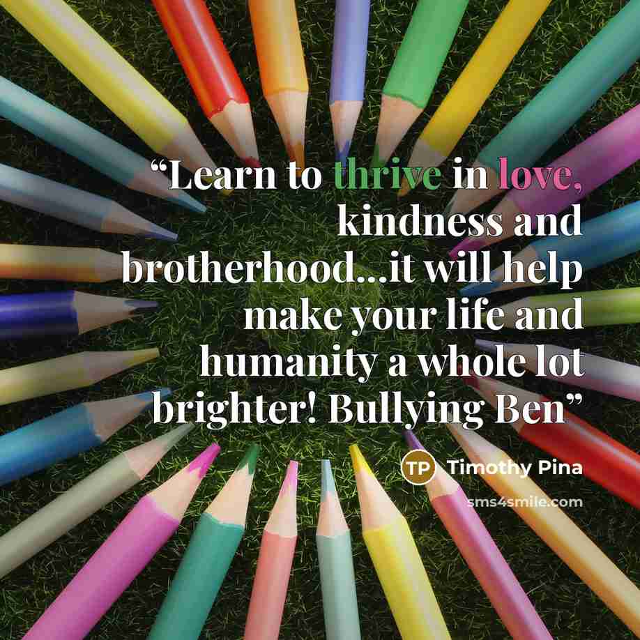 “Learn to thrive in love, kindness and brotherhood...it will help make your life and humanity a whole lot brighter! Bullying Ben” quote by Timothy Pina
