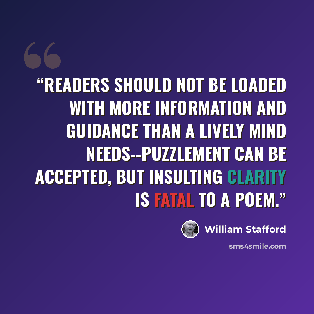 “Readers should not be loaded with more information and guidance than a lively mind needs--puzzlement can be accepted, but insulting clarity is fatal to a poem.” quote by William Stafford