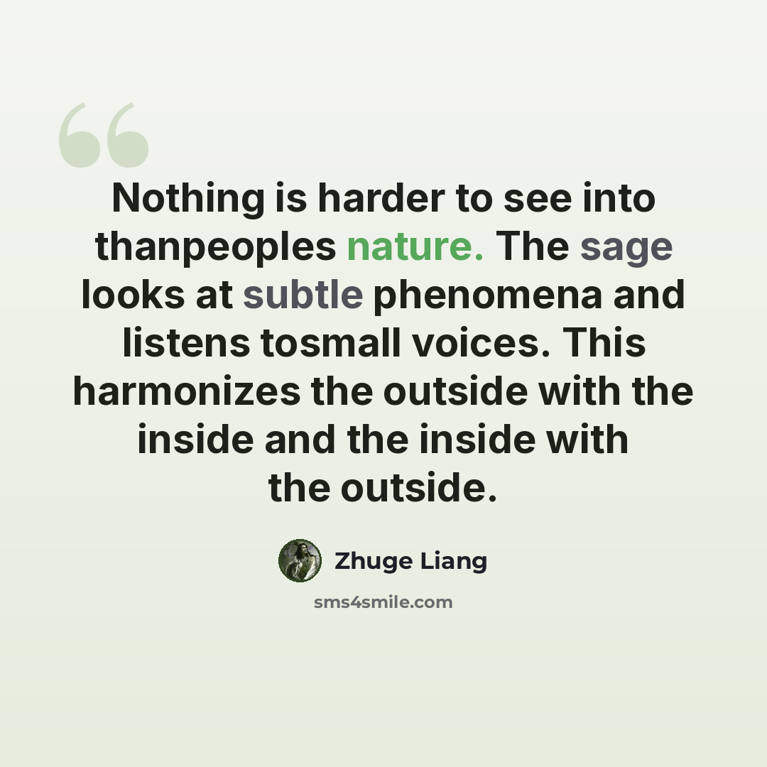 “Nothing is harder to see into thanpeoples nature. The sage looks at subtle phenomena and listens tosmall voices. This harmonizes the outside with the inside and the inside with the outside.” quote by Zhuge Liang