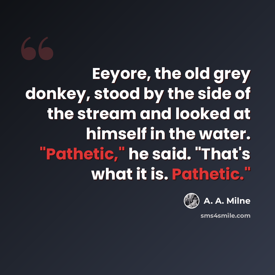 “Eeyore, the old grey donkey, stood by the side of the stream and looked at himself in the water. "Pathetic," he said. "That's what it is. Pathetic."” quote by A. A. Milne