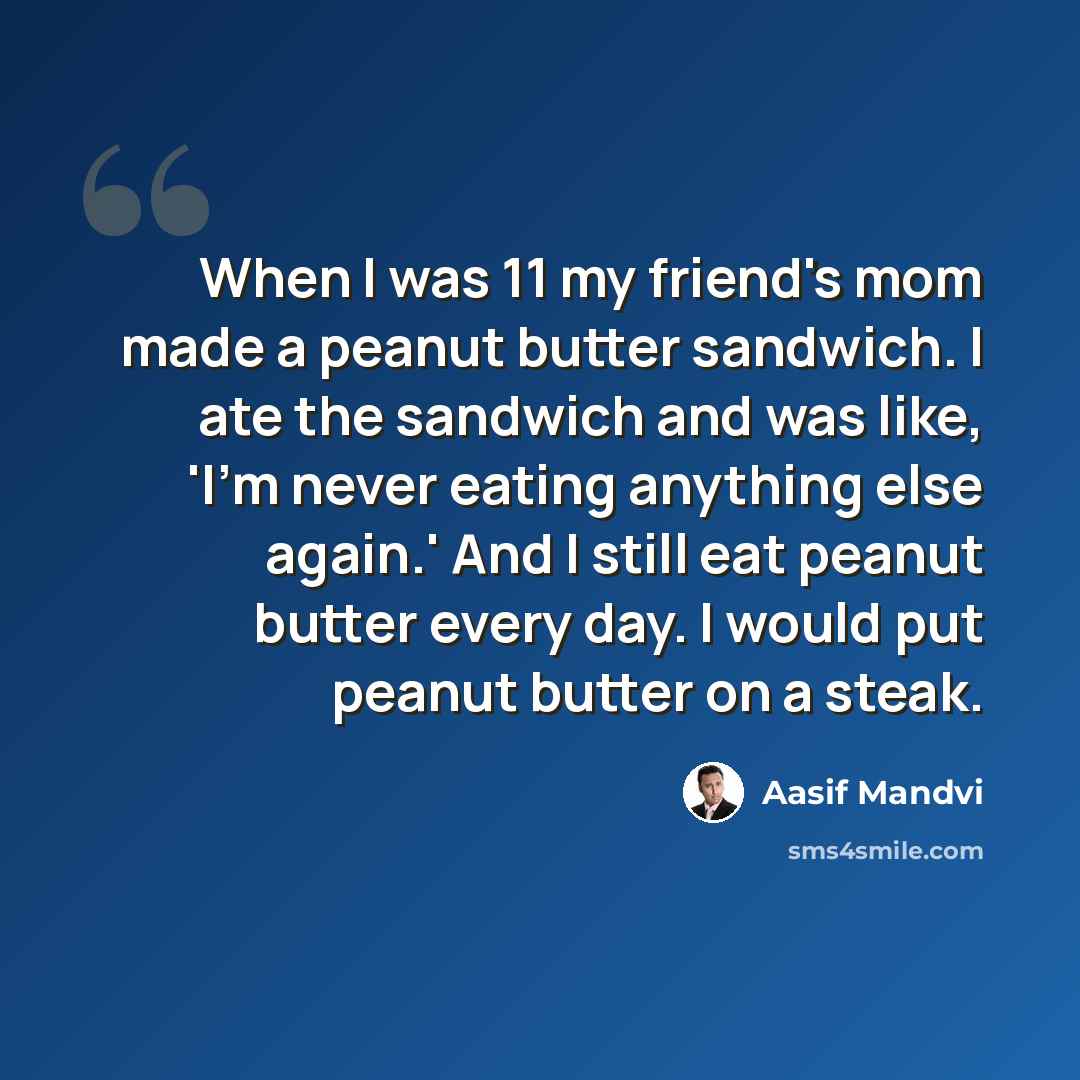 “When I was 11 my friend's mom made a peanut butter sandwich. I ate the sandwich and was like, 'I'm never eating anything else again.' And I still eat peanut butter every day. I would put peanut butter on a steak.” quote by Aasif Mandvi