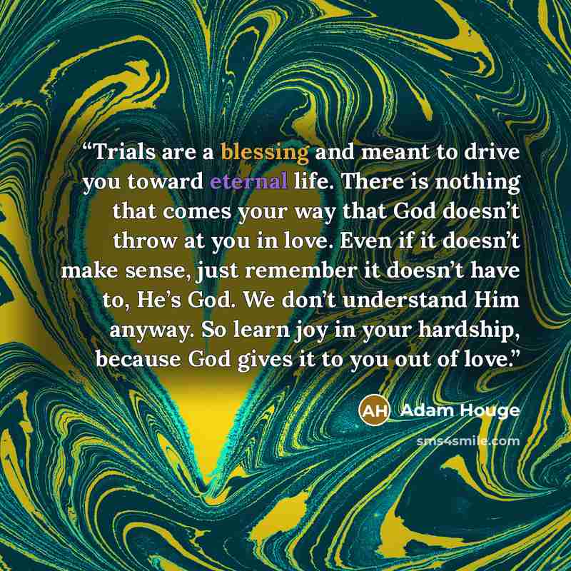 “Trials are a blessing and meant to drive you toward eternal life. There is nothing that comes your way that God doesn’t throw at you in love. Even if it doesn’t make sense, just remember it doesn’t have to, He’s God. We don’t understand Him anyway. So learn joy in your hardship, because God gives…” quote by Adam Houge