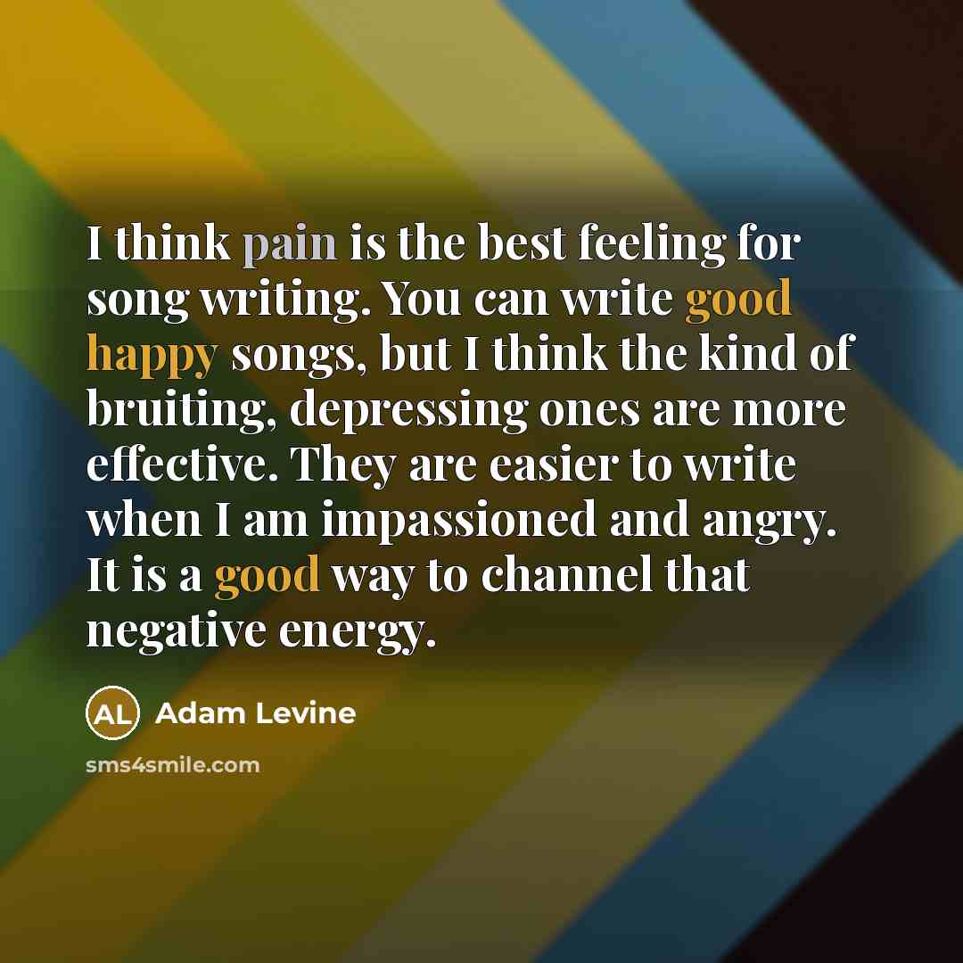 “I think pain is the best feeling for song writing. You can write good happy songs, but I think the kind of bruiting, depressing ones are more effective. They are easier to write when I am impassioned and angry. It is a good way to channel that negative energy.” quote by Adam Levine