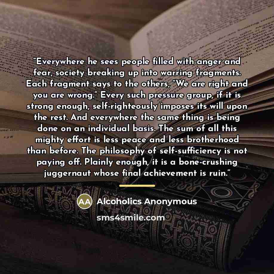“Everywhere he sees people filled with anger and fear, society breaking up into warring fragments. Each fragment says to the others, “We are right and you are wrong.” Every such pressure group, if it is strong enough, self-righteously imposes its will upon the rest. And everywhere the same thing is…” quote by Alcoholics Anonymous