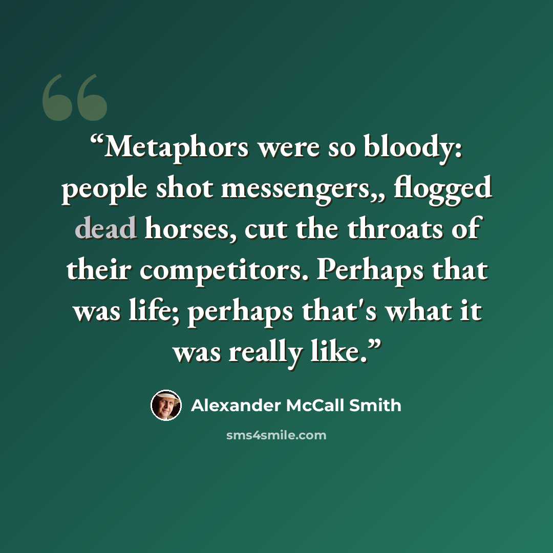 “Metaphors were so bloody: people shot messengers,, flogged dead horses, cut the throats of their competitors. Perhaps that was life; perhaps that's what it was really like.” quote by Alexander McCall Smith