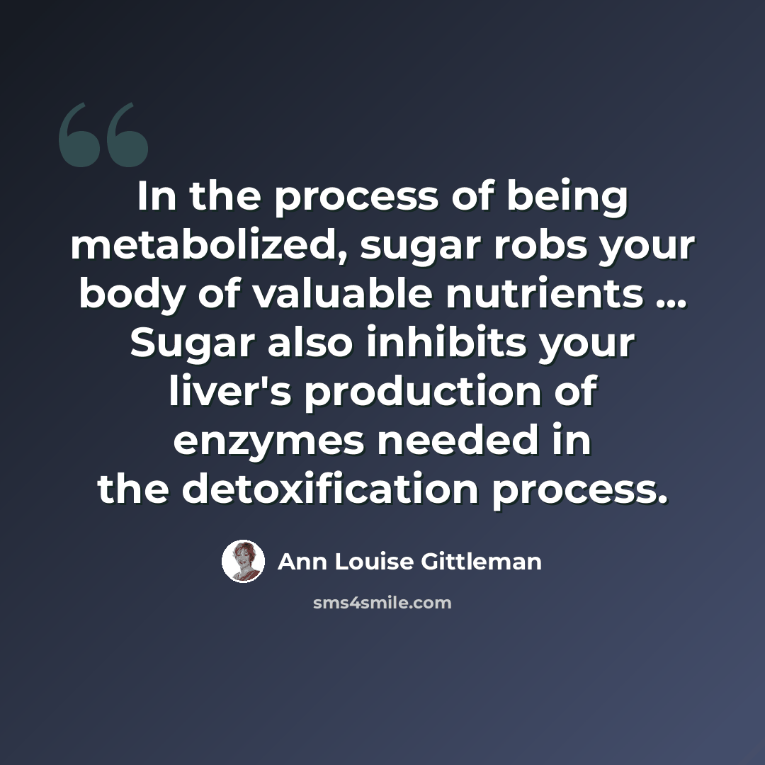 “In the process of being metabolized, sugar robs your body of valuable nutrients ... Sugar also inhibits your liver's production of enzymes needed in the detoxification process.” quote by Ann Louise Gittleman