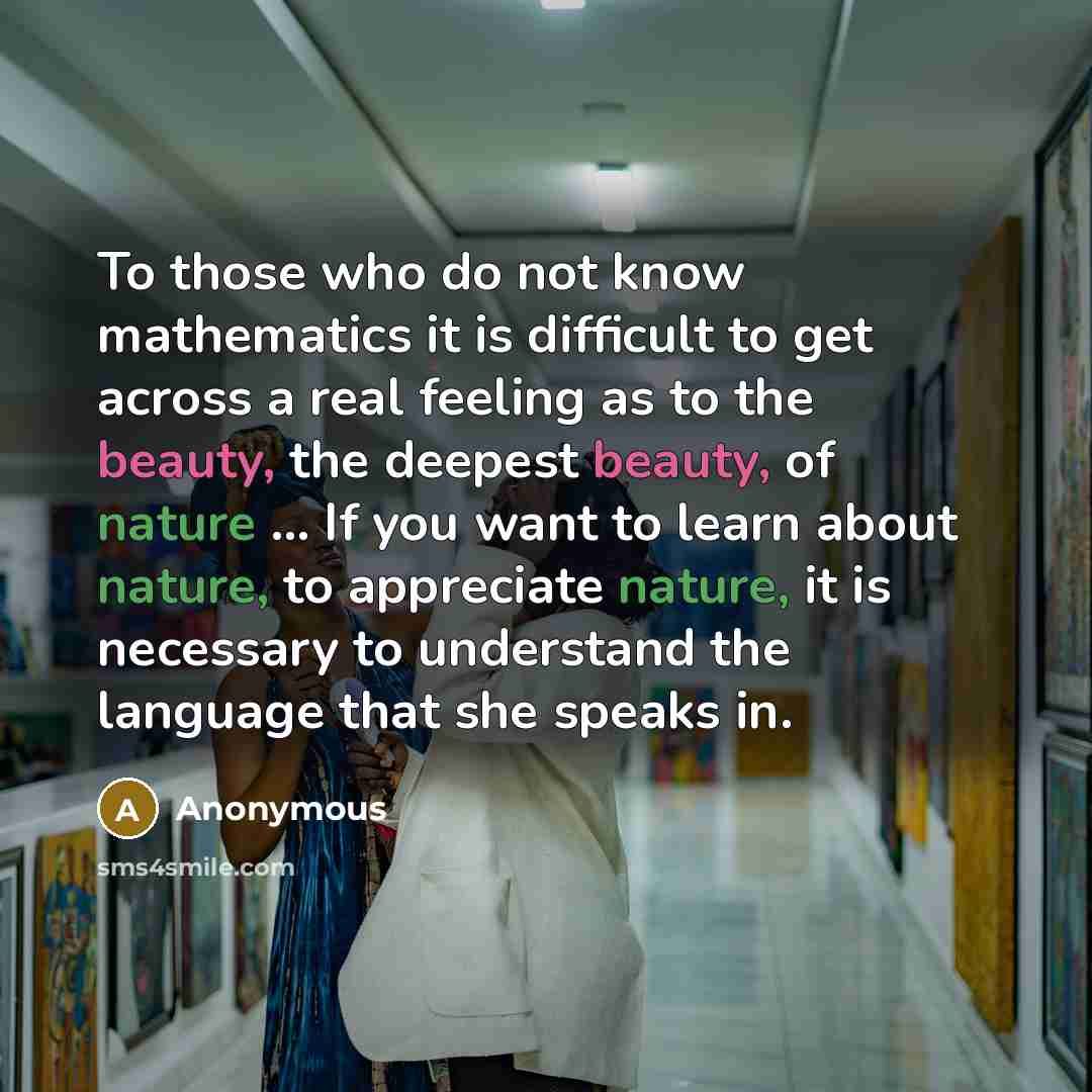 “To those who do not know mathematics it is difficult to get across a real feeling as to the beauty, the deepest beauty, of nature ... If you want to learn about nature, to appreciate nature, it is necessary to understand the language that she speaks in.” quote by Anonymous