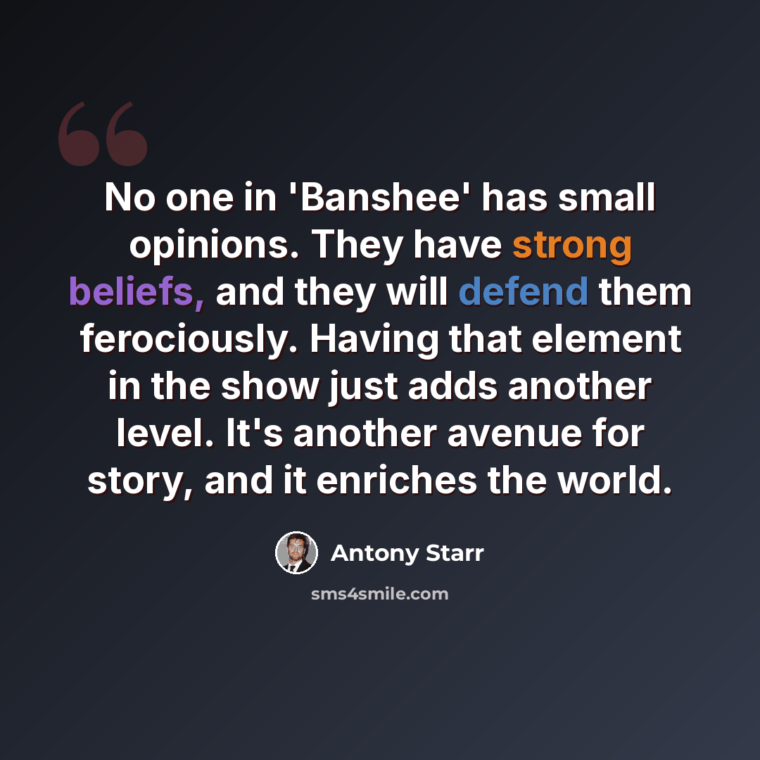 “No one in 'Banshee' has small opinions. They have strong beliefs, and they will defend them ferociously. Having that element in the show just adds another level. It's another avenue for story, and it enriches the world.” quote by Antony Starr