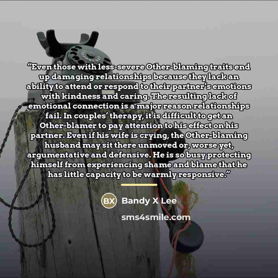“Even those with less-severe Other-blaming traits end up damaging relationships because they lack an ability to attend or respond to their partner’s emotions with kindness and caring. The resulting lack of emotional connection is a major reason relationships fail. In couples’ therapy, it is…” quote by Bandy X Lee